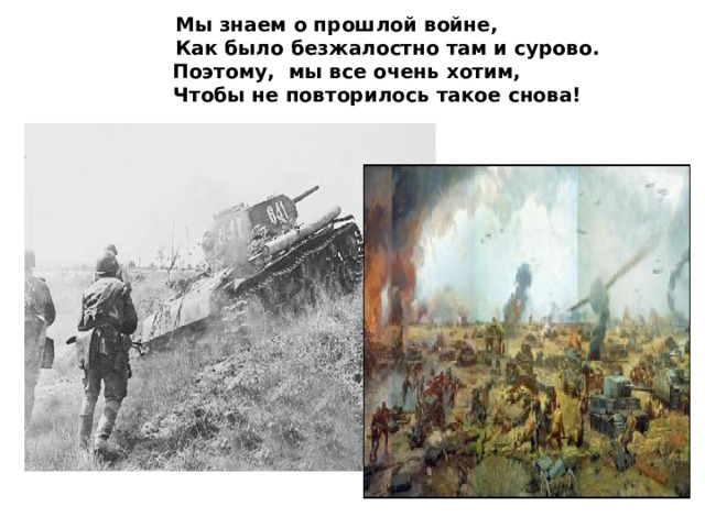 Мы знаем о прошлой войне,  Как было безжалостно там и сурово.  Поэтому, мы все очень хотим,  Чтобы не повторилось такое снова!