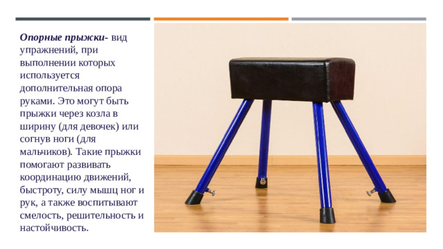 Опорные прыжки- вид упражнений, при выполнении которых используется дополнительная опора руками. Это могут быть прыжки через козла в ширину (для девочек) или согнув ноги (для мальчиков). Такие прыжки помогают развивать координацию движений, быстроту, силу мышц ног и рук, а также воспитывают смелость, решительность и настойчивость. 1