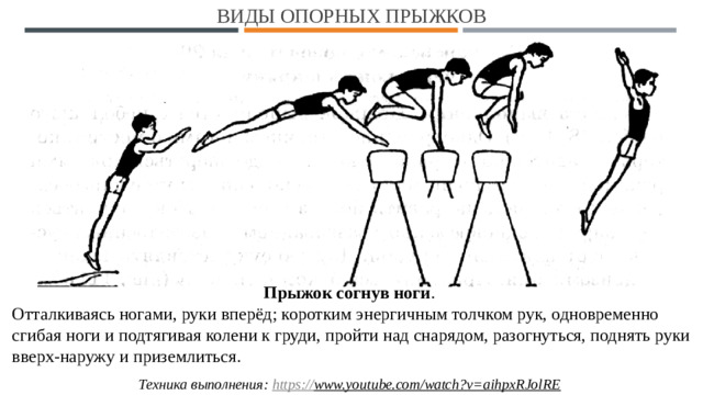 Виды опорных прыжков Прыжок согнув ноги . Отталкиваясь ногами, руки вперёд; коротким энергичным толчком рук, одновременно сгибая ноги и подтягивая колени к груди, пройти над снарядом, разогнуться, поднять руки вверх-наружу и приземлиться. Техника выполнения: https:// www.youtube.com/watch?v=aihpxRJolRE  1