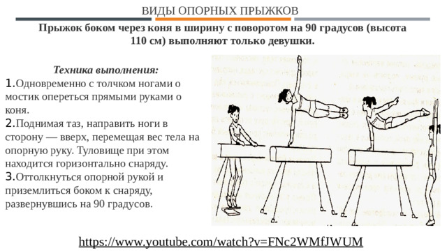 Виды опорных прыжков Прыжок боком через коня в ширину с поворотом на 90 градусов   (высота 110 см) выполняют только девушки. Техника выполнения: 1. Одновременно с толчком ногами о мостик опереться прямыми руками о коня. 2. Поднимая таз, направить ноги в сторону — вверх, перемещая вес тела на опорную руку. Туловище при этом находится горизонтально снаряду. 3. Оттолкнуться опорной рукой и приземлиться боком к снаряду, развернувшись на 90 градусов. https://www.youtube.com/watch?v=FNc2WMfJWUM  1