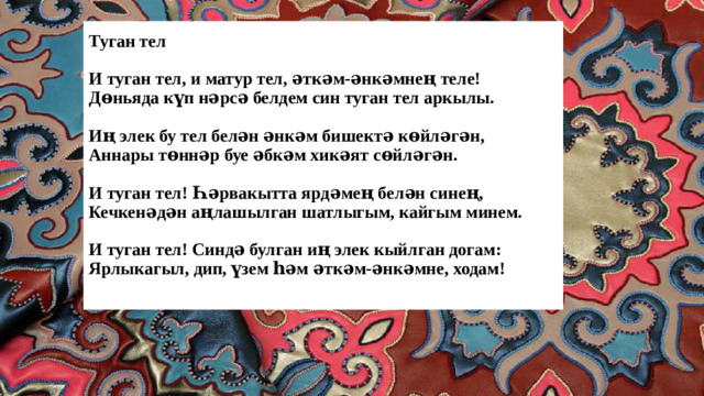 Туган тел   И туган тел, и матур тел, әткәм-әнкәмнең теле!  Дөньяда күп нәрсә белдем син туган тел аркылы.   Иң элек бу тел белән әнкәм бишектә көйләгән,  Аннары төннәр буе әбкәм хикәят сөйләгән.   И туган тел! Һәрвакытта ярдәмең белән синең,  Кечкенәдән аңлашылган шатлыгым, кайгым минем.   И туган тел! Синдә булган иң элек кыйлган догам:  Ярлыкагыл, дип, үзем һәм әткәм-әнкәмне, ходам!