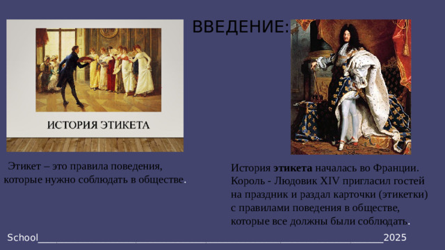 ВВЕДЕНИЕ:    Этикет – это правила поведения, которые нужно соблюдать в обществе . История этикета началась во Франции. Король - Людовик XIV пригласил гостей на праздник и раздал карточки (этикетки) с правилами поведения в обществе, которые все должны были соблюдать . School__________________________________________________________________________2025