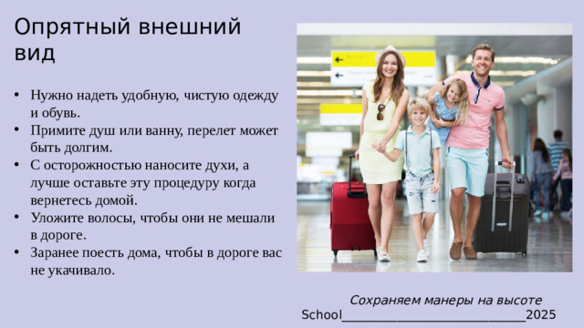 Опрятный внешний вид  Нужно надеть удобную, чистую одежду и обувь. Примите душ или ванну, перелет может быть долгим. С осторожностью наносите духи, а лучше оставьте эту процедуру когда вернетесь домой. Уложите волосы, чтобы они не мешали в дороге. Заранее поесть дома, чтобы в дороге вас не укачивало. Сохраняем манеры на высоте School______________________________2025