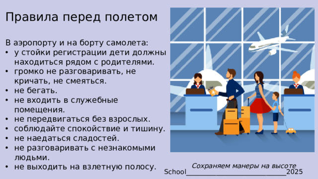 Правила перед полетом В аэропорту и на борту самолета: у стойки регистрации дети должны находиться рядом с родителями. громко не разговаривать, не кричать, не смеяться. не бегать. не входить в служебные помещения. не передвигаться без взрослых. соблюдайте спокойствие и тишину. не наедаться сладостей. не разговаривать с незнакомыми людьми. не выходить на взлетную полосу. Сохраняем манеры на высоте School______________________________2025