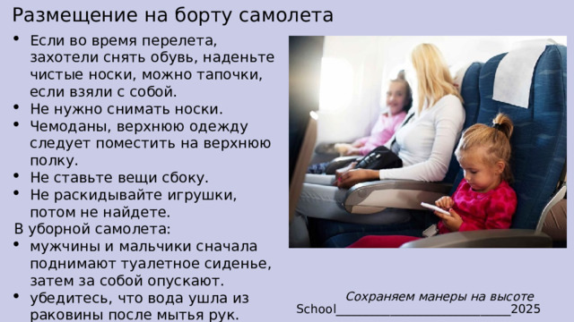Размещение на борту самолета Если во время перелета, захотели снять обувь, наденьте чистые носки, можно тапочки, если взяли с собой. Не нужно снимать носки. Чемоданы, верхнюю одежду следует поместить на верхнюю полку. Не ставьте вещи сбоку. Не раскидывайте игрушки, потом не найдете. В уборной самолета: мужчины и мальчики сначала поднимают туалетное сиденье, затем за собой опускают. убедитесь, что вода ушла из раковины после мытья рук. не ходите в туалет босиком или в носках. Сохраняем манеры на высоте School_____________________________2025