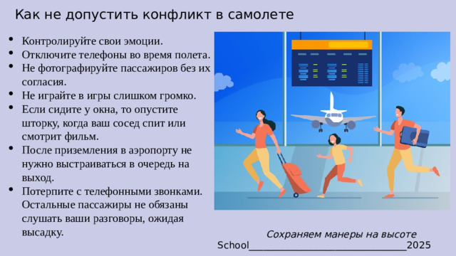Как не допустить конфликт в самолете Контролируйте свои эмоции. Отключите телефоны во время полета. Не фотографируйте пассажиров без их согласия. Не играйте в игры слишком громко. Если сидите у окна, то опустите шторку, когда ваш сосед спит или смотрит фильм. После приземления в аэропорту не нужно выстраиваться в очередь на выход. Потерпите с телефонными звонками. Остальные пассажиры не обязаны слушать ваши разговоры, ожидая высадку. Сохраняем манеры на высоте School_________________________________2025