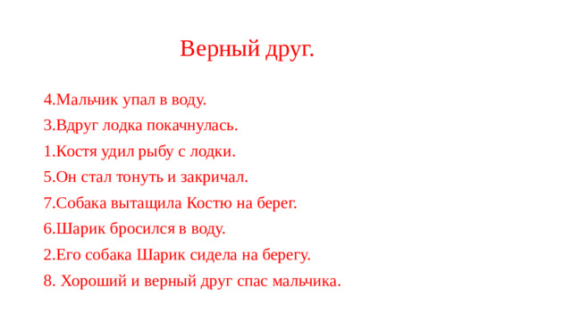 Верный друг. 4.Мальчик упал в воду. 3.Вдруг лодка покачнулась. 1.Костя удил рыбу с лодки. 5.Он стал тонуть и закричал. 7.Собака вытащила Костю на берег. 6.Шарик бросился в воду. 2.Его собака Шарик сидела на берегу. 8. Хороший и верный друг спас мальчика.