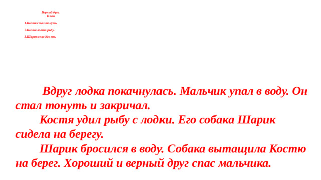 Верный друг.  План.   1.Костя стал тонуть.   2.Костя ловит рыбу.   3.Шарик спас Костю.  Вдруг лодка покачнулась. Мальчик упал в воду. Он стал тонуть и закричал.  Костя удил рыбу с лодки. Его собака Шарик сидела на берегу.  Шарик бросился в воду. Собака вытащила Костю на берег. Хороший и верный друг спас мальчика.