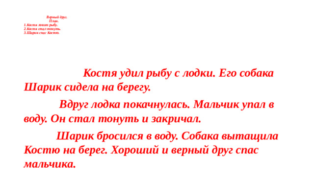Верный друг.  План.  1.Костя ловит рыбу.  2.Костя стал тонуть.  3.Шарик спас Костю.    Костя удил рыбу с лодки. Его собака Шарик сидела на берегу.  Вдруг лодка покачнулась. Мальчик упал в воду. Он стал тонуть и закричал.  Шарик бросился в воду. Собака вытащила Костю на берег. Хороший и верный друг спас мальчика.