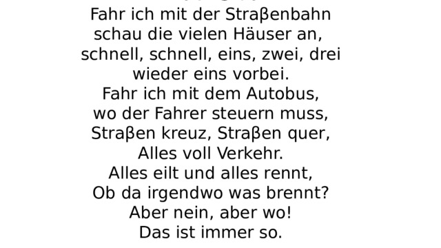 In der Stadt  Fahr ich mit der Straβenbahn  schau die vielen Häuser an,  schnell, schnell, eins, zwei, drei  wieder eins vorbei.  Fahr ich mit dem Autobus,  wo der Fahrer steuern muss,  Straβen kreuz, Straβen quer,  Alles voll Verkehr.  Alles eilt und alles rennt,  Ob da irgendwo was brennt?  Aber nein, aber wo!  Das ist immer so.