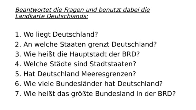 Beantwortet die Fragen und benutzt dabei die Landkarte Deutschlands:   1. Wo liegt Deutschland? 2. An welche Staaten grenzt Deutschland? 3. Wie heißt die Hauptstadt der BRD? 4. Welche Städte sind Stadtstaaten? 5. Hat Deutschland Meeresgrenzen? 6. Wie viele Bundesländer hat Deutschland? 7. Wie heißt das größte Bundesland in der BRD?
