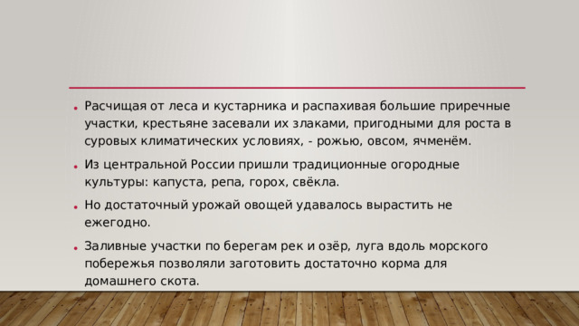 Расчищая от леса и кустарника и распахивая большие приречные участки, крестьяне засевали их злаками, пригодными для роста в суровых климатических условиях, - рожью, овсом, ячменём. Из центральной России пришли традиционные огородные культуры: капуста, репа, горох, свёкла. Но достаточный урожай овощей удавалось вырастить не ежегодно. Заливные участки по берегам рек и озёр, луга вдоль морского побережья позволяли заготовить достаточно корма для домашнего скота.
