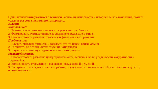 Цель : познакомить учащихся с техникой написания натюрморта и историей ее возникновения, создать условия для создания зимнего натюрморта.  Задачи:  Личностные :  1. Развивать эстетические чувства и творческие способности.  2. Формировать художественное восприятие окружающего мира.  3. Способствовать развитию творческой фантазии и воображения.  Предметные:  1. Научить мыслить творчески, создавать что-то новое, оригинальное  2. Рассказать об особенностях создания натюрморта.  3. Научить поэтапному созданию зимнего натюрморта.  Метапредметные:  1. Способствовать развитию целеустремленности, терпения, воли, усидчивости, аккуратности и трудолюбия.  2. Мотивировать стремление к освоению новых знаний и умений.  3. Выстраивать последовательность работы, осуществлять взаимосвязь изобразительного искусства, поэзии и музыки.