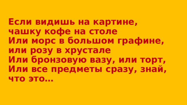 Если видишь на картине, чашку кофе на столе  Или морс в большом графине, или розу в хрустале  Или бронзовую вазу, или торт,  Или все предметы сразу, знай, что это…