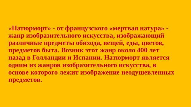 « Натюрморт» - от французского «мертвая натура» - жанр изобразительного искусства, изображающий различные предметы обихода, вещей, еды, цветов, предметов быта. Возник этот жанр около 400 лет назад в Голландии и Испании. Натюрморт является одним из жанров изобразительного искусства, в основе которого лежит изображение неодушевленных предметов.