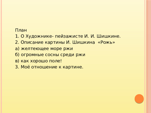 План 1. О Художнике- пейзажисте И. И. Шишкине. 2. Описание картины И. Шишкина «Рожь» а) желтеющее море ржи б) огромные сосны среди ржи в) как хорошо поле! 3. Моё отношение к картине.