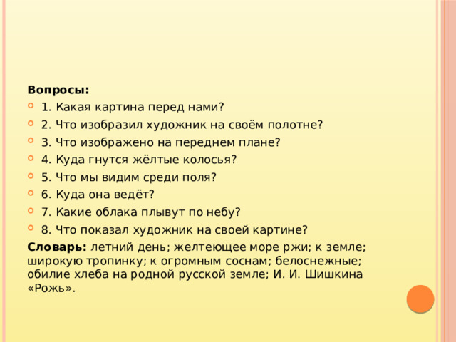 Вопросы: 1. Какая картина перед нами? 2. Что изобразил художник на своём полотне? 3. Что изображено на переднем плане? 4. Куда гнутся жёлтые колосья? 5. Что мы видим среди поля? 6. Куда она ведёт? 7. Какие облака плывут по небу? 8. Что показал художник на своей картине? Словарь: летний день; желтеющее море ржи; к земле; широкую тропинку; к огромным соснам; белоснежные; обилие хлеба на родной русской земле; И. И. Шишкина «Рожь».