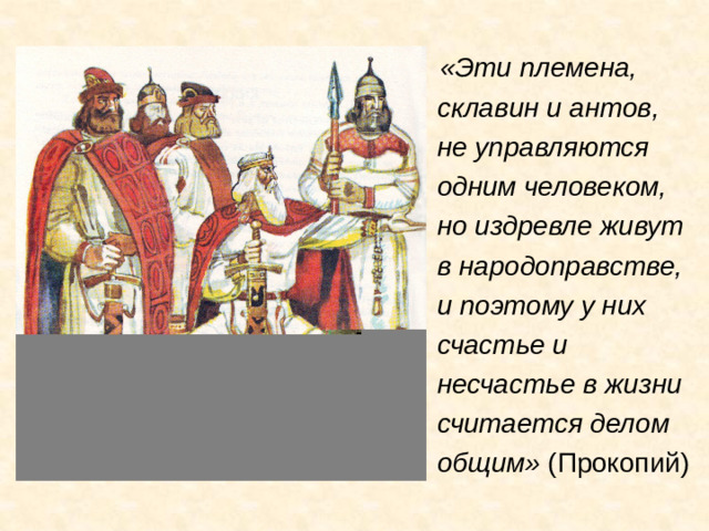 «Эти племена, склавин и антов, не управляются одним человеком, но издревле живут в народоправстве, и поэтому у них счастье и несчастье в жизни считается делом общим» (Прокопий)