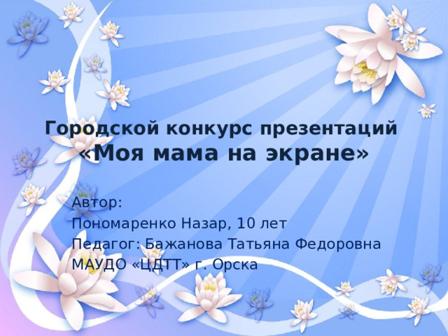 Городской конкурс презентаций  «Моя мама на экране» Автор: Пономаренко Назар, 10 лет Педагог: Бажанова Татьяна Федоровна МАУДО «ЦДТТ» г. Орска
