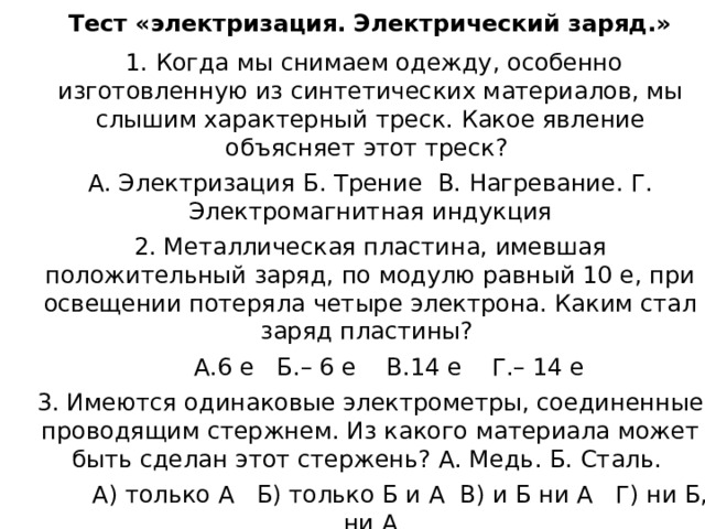 Тест «электризация. Электрический заряд.»  1. Когда мы снимаем одежду, особенно изготовленную из синтетических материалов, мы слышим характерный треск. Какое явление объясняет этот треск? А. Электризация Б. Трение В. Нагревание. Г. Электромагнитная индукция 2. Металлическая пластина, имевшая положительный заряд, по модулю равный 10 е, при освещении потеряла четыре электрона. Каким стал заряд пластины?  А.6 е Б.– 6 е В.14 е Г.– 14 е 3. Имеются одинаковые электрометры, соединенные проводящим стержнем. Из какого материала может быть сделан этот стержень? А. Медь. Б. Сталь.  А) только А Б) только Б и А В) и Б ни А Г) ни Б, ни А 4. Пылинка, имевшая отрицательный заряд –10 е, при освещении потеряла четыре электрона. Каким стал заряд пылинки? А. 6 е Б. – 6 е В. 14 е Г.– 14 е