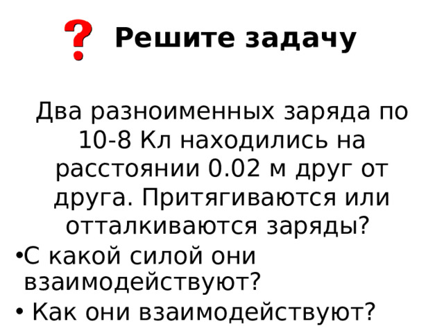 Решите задачу Два разноименных заряда по 10-8 Кл находились на расстоянии 0.02 м друг от друга. Притягиваются или отталкиваются заряды?