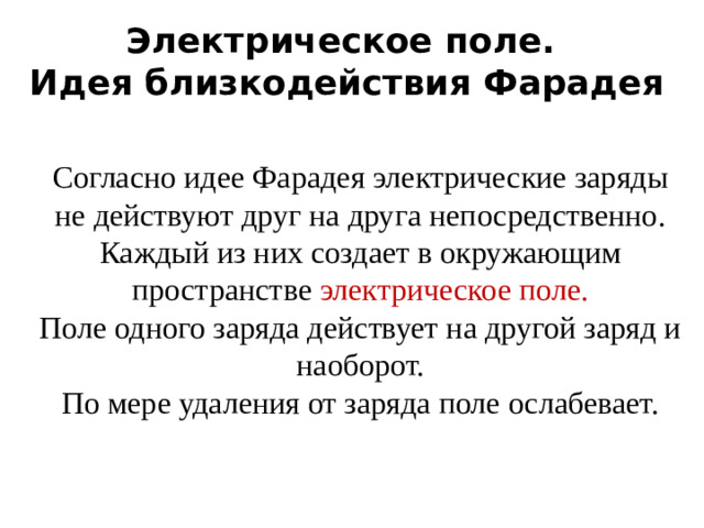 Электрическое поле.  Идея близкодействия Фарадея Согласно идее Фарадея электрические заряды не действуют друг на друга непосредственно. Каждый из них создает в окружающим пространстве электрическое поле. Поле одного заряда действует на другой заряд и наоборот. По мере удаления от заряда поле ослабевает.