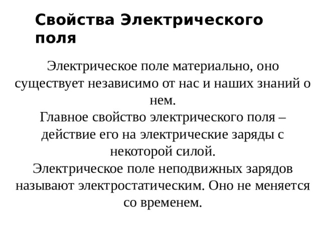 Свойства Электрического поля Электрическое поле материально, оно существует независимо от нас и наших знаний о нем. Главное свойство электрического поля – действие его на электрические заряды с некоторой силой. Электрическое поле неподвижных зарядов называют электростатическим. Оно не меняется со временем.