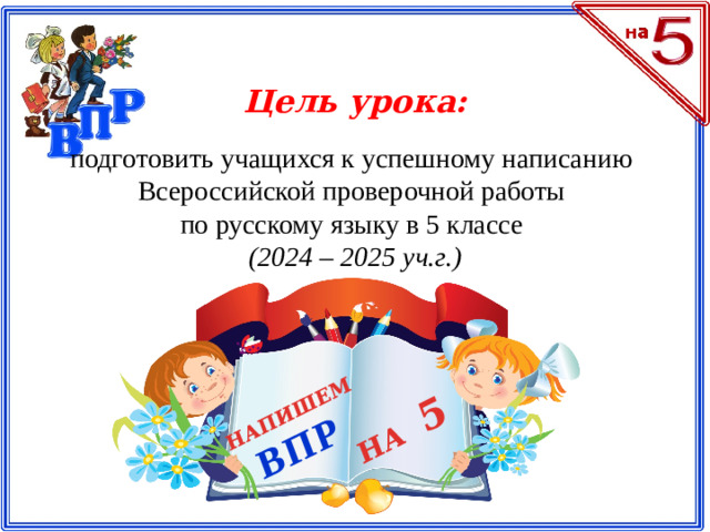 НАПИШЕМ ВПР НА 5 Цель урока: подготовить учащихся к успешному написанию Всероссийской проверочной работы по русскому языку в 5 классе (2024 – 2025 уч.г.)