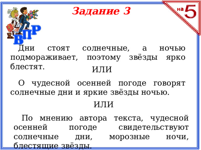 Задание 3 Дни стоят солнечные, а ночью подмораживает, поэтому звёзды ярко блестят. ИЛИ О чудесной осенней погоде говорят солнечные дни и яркие звёзды ночью. ИЛИ По мнению автора текста, чудесной осенней погоде свидетельствуют солнечные дни, морозные ночи, блестящие звёзды.