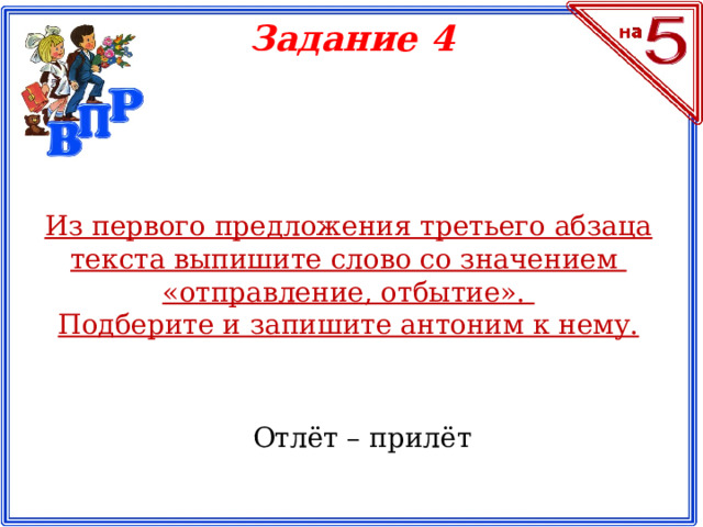 Задание 4 Из первого предложения третьего абзаца текста выпишите слово со значением «отправление, отбытие». Подберите и запишите антоним к нему. Отлёт – прилёт