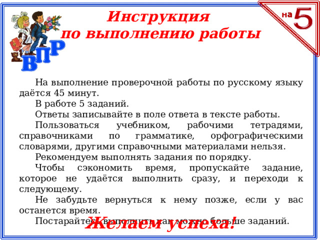 Инструкция по выполнению работы На выполнение проверочной работы по русскому языку даётся 45 минут. В работе 5 заданий. Ответы записывайте в поле ответа в тексте работы. Пользоваться учебником, рабочими тетрадями, справочниками по грамматике, орфографическими словарями, другими справочными материалами нельзя. Рекомендуем выполнять задания по порядку. Чтобы сэкономить время, пропускайте задание, которое не удаётся выполнить сразу, и переходи к следующему. Не забудьте вернуться к нему позже, если у вас останется время. Постарайтесь выполнить как можно больше заданий. Желаем успеха!