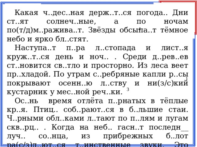Какая ч..дес..ная держ..т..ся погода.. Дни ст..ят солнеч..ные, а по ночам по(т/д)м..ражива..т. Звёзды обсыпа..т тёмное небо и ярко бл..стят. Наступа..т п..ра л..стопада и лист..я круж..т..ся день и ноч.. . Среди д..рев..ев ст..новится св..тло и просторно. Из леса веет пр..хладой. По утрам с..ребряные капли р..сы покрывают осенн..ю л..ству и ни(з/с)кий кустарник у мес..ной реч..ки. Ос..нь время отлёта п..рнатых в тёплые кр..я. Птиц.. соб..рают..ся в б..льшие стаи. Ч..рными обл..ками л..тают по п..лям и лугам скв..рц.. . Когда на неб.. гасн..т последн__ луч.. со..нца, из прибрежных б..лот ра(с/з)д..ют..ся т..инственные звуки. Это выс..ко в небо п..днимают..ся жур..влиные косяки. 4 1 3 2