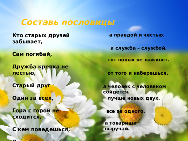 Составь пословицы а правдой и честью. Кто старых друзей забывает,  Сам погибай,  Дружба крепка не лестью,  Старый друг  Один за всех,  Гора с горой не сходится,  С кем поведешься,  Дружба – дружбой, а служба – службой. тот новых не наживет. от того и наберешься. а человек с человеком сойдется. лучше новых двух. все за одного. а товарища выручай.