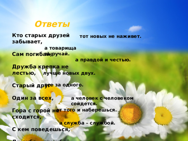 Ответы Кто старых друзей забывает,  Сам погибай,  Дружба крепка не лестью,  Старый друг  Один за всех,  Гора с горой не сходится,  С кем поведешься,  Дружба – дружбой, тот новых не наживет. а товарища выручай. а правдой и честью. лучше новых двух. все за одного. а человек с человеком сойдется. от того и наберешься. а служба – службой.
