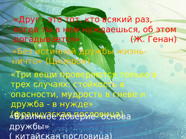 «Друг - это тот, кто всякий раз, когда ты в нем нуждаешься, об этом догадывается» (Ж. Генан) «Без истинной дружбы жизнь- ничто» (Цицерон) «Три вещи проверяются только в трех случаях: стойкость в опасности, мудрость в гневе и дружба - в нужде» (французская пословица) «Взаимное доверие- основа дружбы» ( китайская пословица)