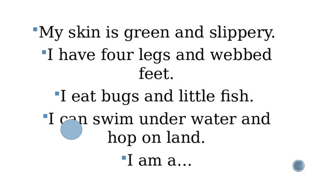My skin is green and slippery. I have four legs and webbed feet. I eat bugs and little fish. I can swim under water and hop on land. I am a…
