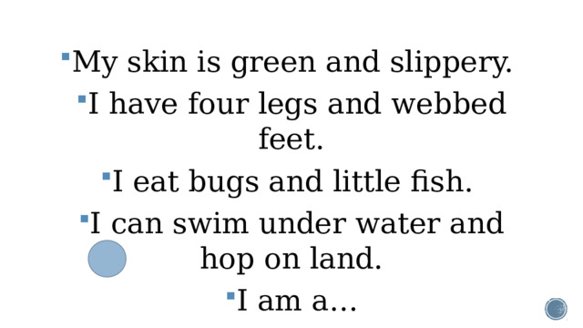 My skin is green and slippery. I have four legs and webbed feet. I eat bugs and little fish. I can swim under water and hop on land. I am a…