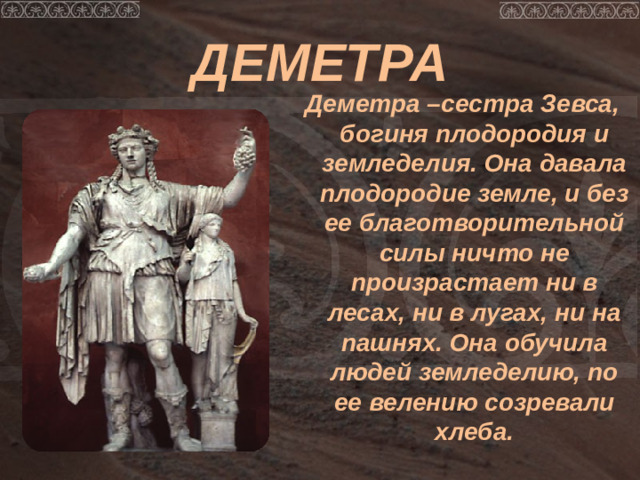 ДЕМЕТРА Деметра –сестра Зевса, богиня плодородия и земледелия. Она давала плодородие земле, и без ее благотворительной силы ничто не произрастает ни в лесах, ни в лугах, ни на пашнях. Она обучила людей земледелию, по ее велению созревали хлеба.