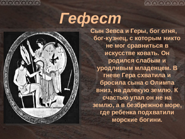 Гефест Сын Зевса и Геры, бог огня, бог-кузнец, с которым никто не мог сравниться в искусстве ковать. Он родился слабым и уродливым младенцем. В гневе Гера схватила и бросила сына с Олимпа вниз, на далекую землю. К счастью упал он не на землю, а в безбрежное море, где ребенка подхватили морские богини.