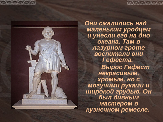 Они сжалились над маленьким уродцем и унесли его на дно океана. Там в лазурном гроте воспитали они Гефеста.  Вырос Гефест некрасивым, хромым, но с могучими руками и широкой грудью. Он был дивным мастером в кузнечном ремесле.