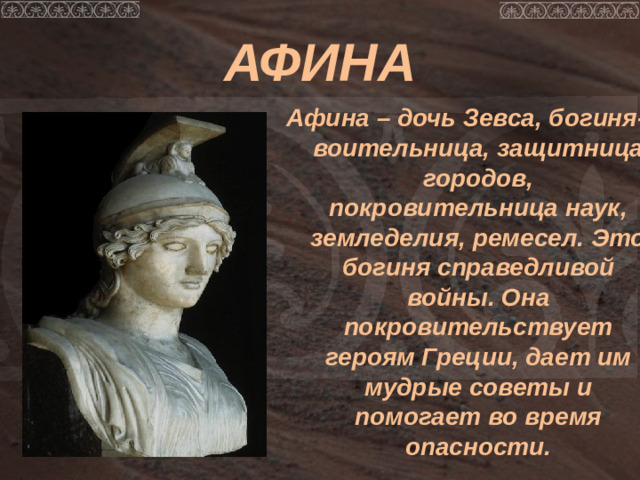 АФИНА Афина – дочь Зевса, богиня-воительница, защитница городов, покровительница наук, земледелия, ремесел. Это богиня справедливой войны. Она покровительствует героям Греции, дает им мудрые советы и помогает во время опасности.