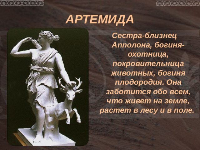АРТЕМИДА Сестра-близнец Апполона, богиня-охотница, покровительница животных, богиня плодородия. Она заботится обо всем, что живет на земле, растет в лесу и в поле.