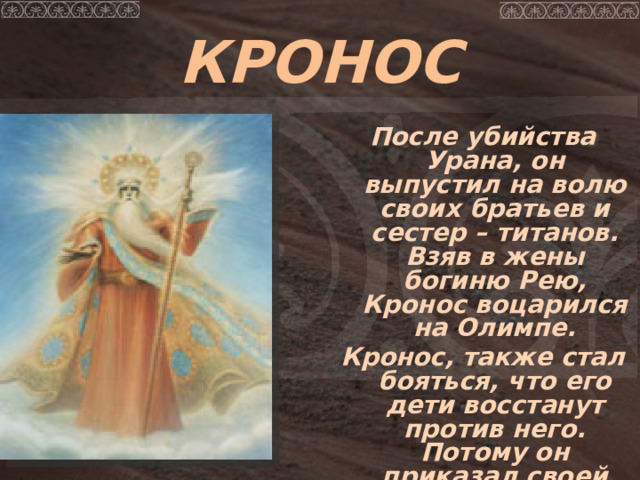 КРОНОС После убийства Урана, он выпустил на волю своих братьев и сестер – титанов. Взяв в жены богиню Рею, Кронос воцарился на Олимпе. Кронос, также стал бояться, что его дети восстанут против него. Потому он приказал своей жене Рее приносить ему своих новорожденных детей и проглатывал их.