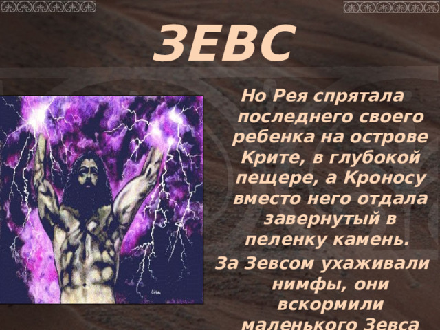 ЗЕВС  Но Рея спрятала последнего своего ребенка на острове Крите, в глубокой пещере, а Кроносу вместо него отдала завернутый в пеленку камень.  За Зевсом ухаживали нимфы, они вскормили маленького Зевса молоком божественной козы Амалтеи.