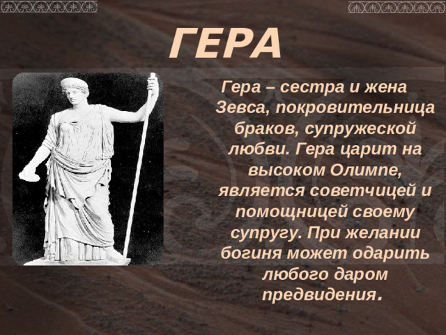 ГЕРА Гера – сестра и жена Зевса, покровительница браков, супружеской любви.  Гера царит на высоком Олимпе, является советчицей и помощницей своему супругу. При желании богиня может одарить любого даром предвидения .
