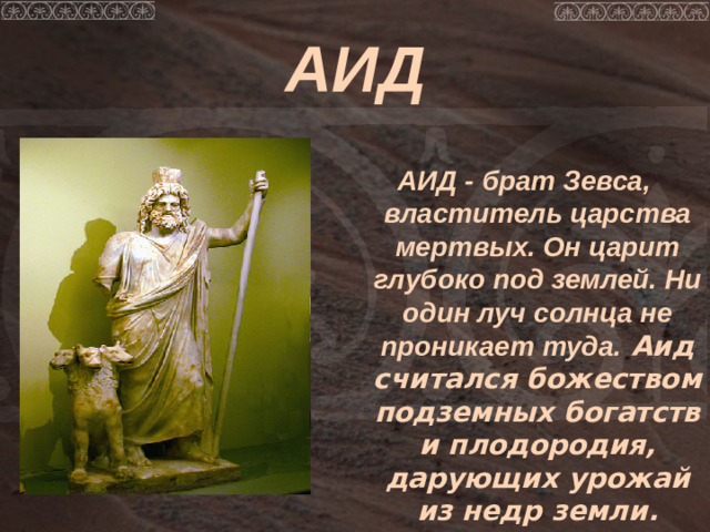 АИД АИД - брат Зевса, властитель царства мертвых. Он царит глубоко под землей. Ни один луч солнца не проникает туда. Аид считался божеством подземных богатств и плодородия, дарующих урожай из недр земли.
