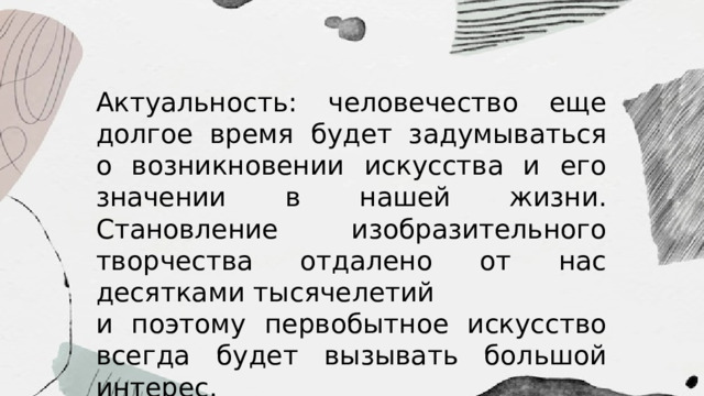 Актуальность: человечество еще долгое время будет задумываться о возникновении искусства и его значении в нашей жизни. Становление изобразительного творчества отдалено от нас десятками тысячелетий и поэтому первобытное искусство всегда будет вызывать большой интерес.