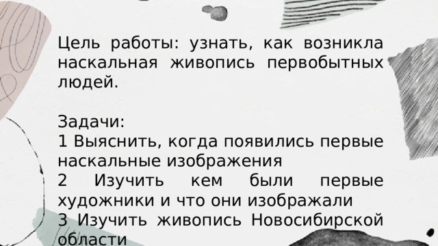 Цель работы: узнать, как возникла наскальная живопись первобытных людей. Задачи: 1 Выяснить, когда появились первые наскальные изображения 2 Изучить кем были первые художники и что они изображали 3 Изучить живопись Новосибирской области