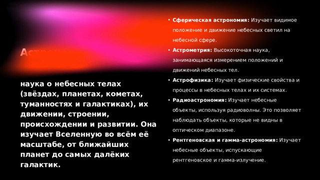 Сферическая астрономия: Изучает видимое положение и движение небесных светил на небесной сфере. Астрометрия: Высокоточная наука, занимающаяся измерением положений и движений небесных тел. Астрофизика: Изучает физические свойства и процессы в небесных телах и их системах. Радиоастрономия: Изучает небесные объекты, используя радиоволны. Это позволяет наблюдать объекты, которые не видны в оптическом диапазоне. Рентгеновская и гамма-астрономия: Изучает небесные объекты, испускающие рентгеновское и гамма-излучение. Сферическая астрономия: Изучает видимое положение и движение небесных светил на небесной сфере. Астрометрия: Высокоточная наука, занимающаяся измерением положений и движений небесных тел. Астрофизика: Изучает физические свойства и процессы в небесных телах и их системах. Радиоастрономия: Изучает небесные объекты, используя радиоволны. Это позволяет наблюдать объекты, которые не видны в оптическом диапазоне. Рентгеновская и гамма-астрономия: Изучает небесные объекты, испускающие рентгеновское и гамма-излучение.
