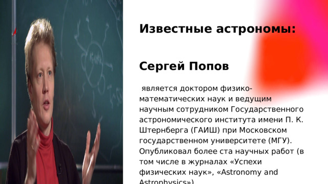 Известные астрономы: Сергей Попов  является доктором физико-математических наук и ведущим научным сотрудником Государственного астрономического института имени П. К. Штернберга (ГАИШ) при Московском государственном университете (МГУ). Опубликовал более ста научных работ (в том числе в журналах «Успехи физических наук», «Astronomy and Astrophysics»)